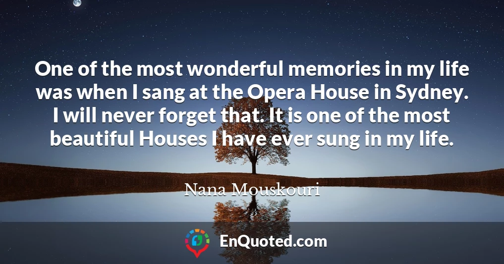 One of the most wonderful memories in my life was when I sang at the Opera House in Sydney. I will never forget that. It is one of the most beautiful Houses I have ever sung in my life.
