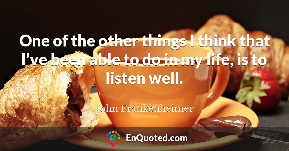 One of the other things I think that I've been able to do in my life, is to listen well.
