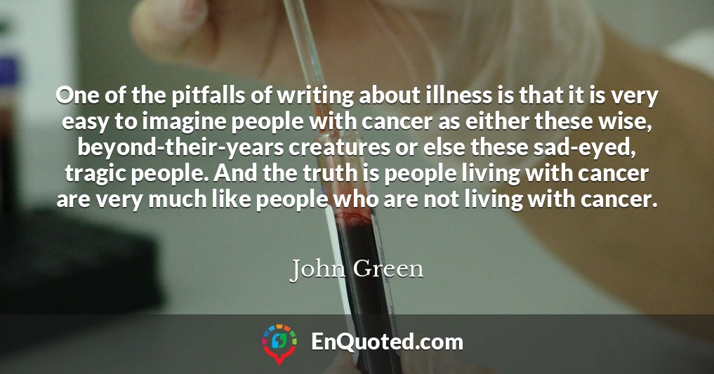 One of the pitfalls of writing about illness is that it is very easy to imagine people with cancer as either these wise, beyond-their-years creatures or else these sad-eyed, tragic people. And the truth is people living with cancer are very much like people who are not living with cancer.