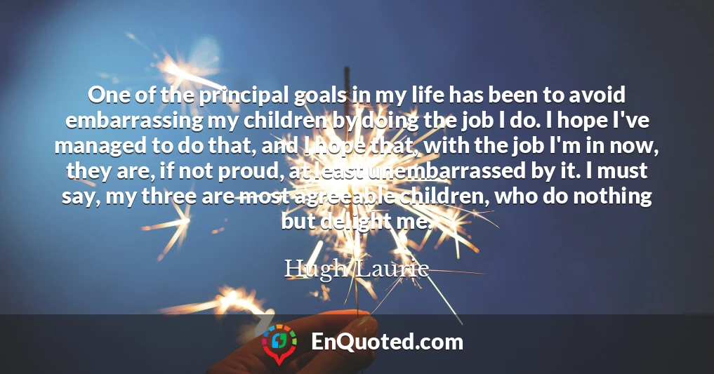 One of the principal goals in my life has been to avoid embarrassing my children by doing the job I do. I hope I've managed to do that, and I hope that, with the job I'm in now, they are, if not proud, at least unembarrassed by it. I must say, my three are most agreeable children, who do nothing but delight me.