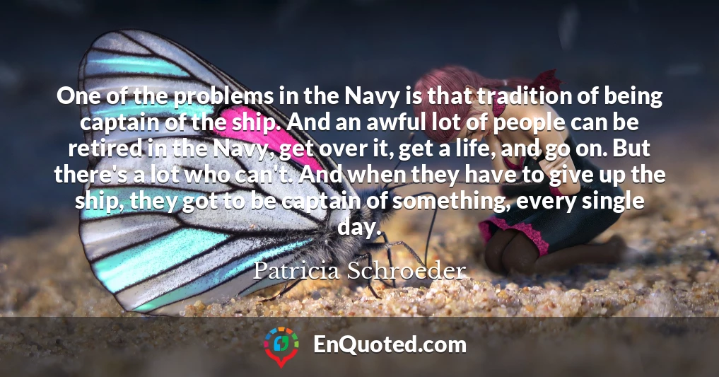 One of the problems in the Navy is that tradition of being captain of the ship. And an awful lot of people can be retired in the Navy, get over it, get a life, and go on. But there's a lot who can't. And when they have to give up the ship, they got to be captain of something, every single day.