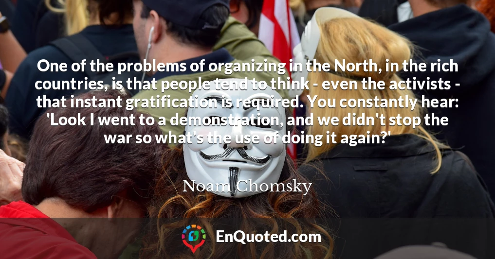 One of the problems of organizing in the North, in the rich countries, is that people tend to think - even the activists - that instant gratification is required. You constantly hear: 'Look I went to a demonstration, and we didn't stop the war so what's the use of doing it again?'