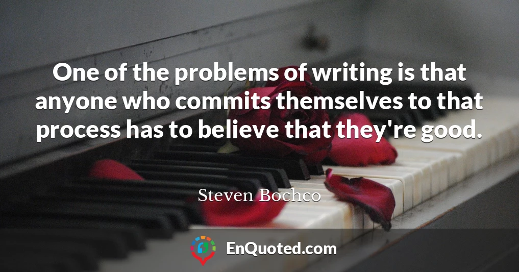 One of the problems of writing is that anyone who commits themselves to that process has to believe that they're good.