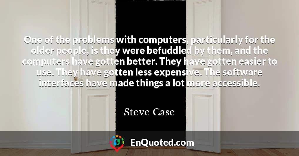 One of the problems with computers, particularly for the older people, is they were befuddled by them, and the computers have gotten better. They have gotten easier to use. They have gotten less expensive. The software interfaces have made things a lot more accessible.