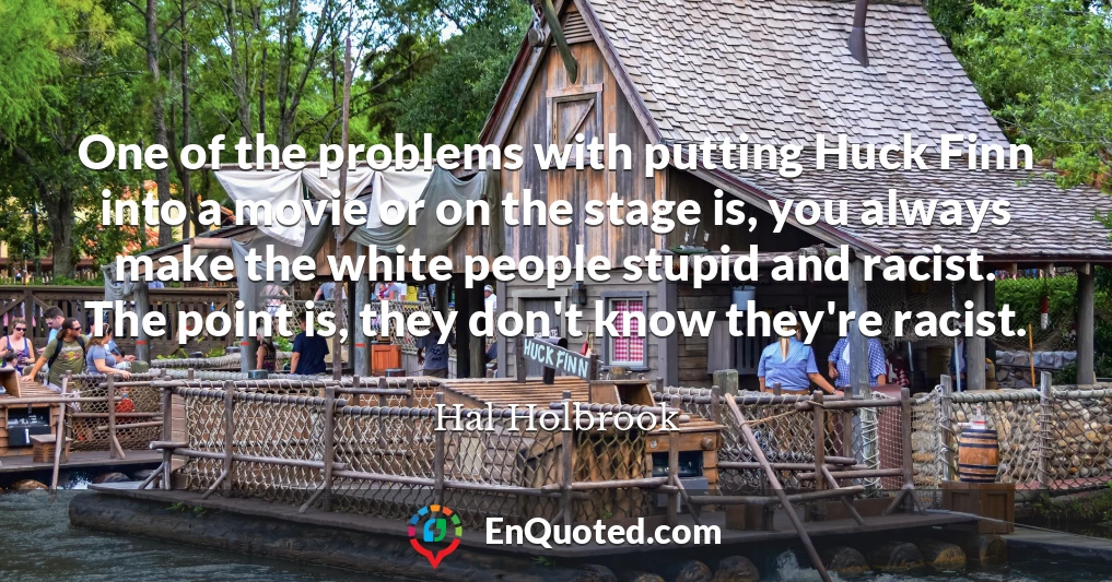 One of the problems with putting Huck Finn into a movie or on the stage is, you always make the white people stupid and racist. The point is, they don't know they're racist.