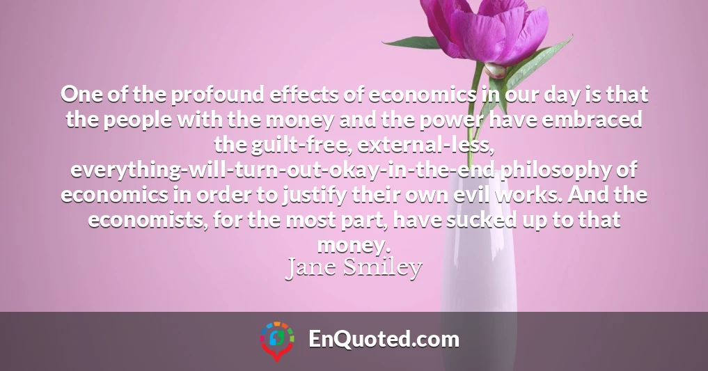 One of the profound effects of economics in our day is that the people with the money and the power have embraced the guilt-free, external-less, everything-will-turn-out-okay-in-the-end philosophy of economics in order to justify their own evil works. And the economists, for the most part, have sucked up to that money.