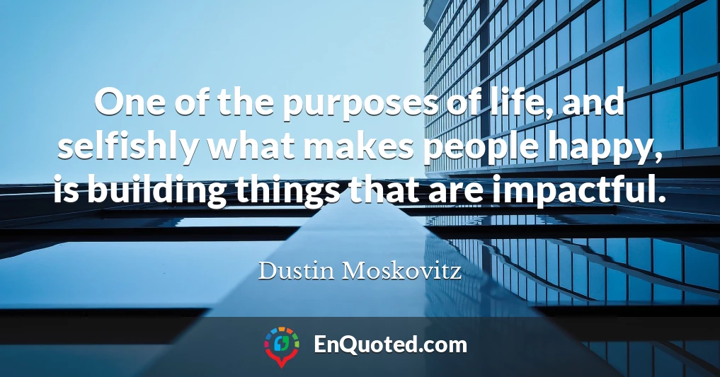 One of the purposes of life, and selfishly what makes people happy, is building things that are impactful.