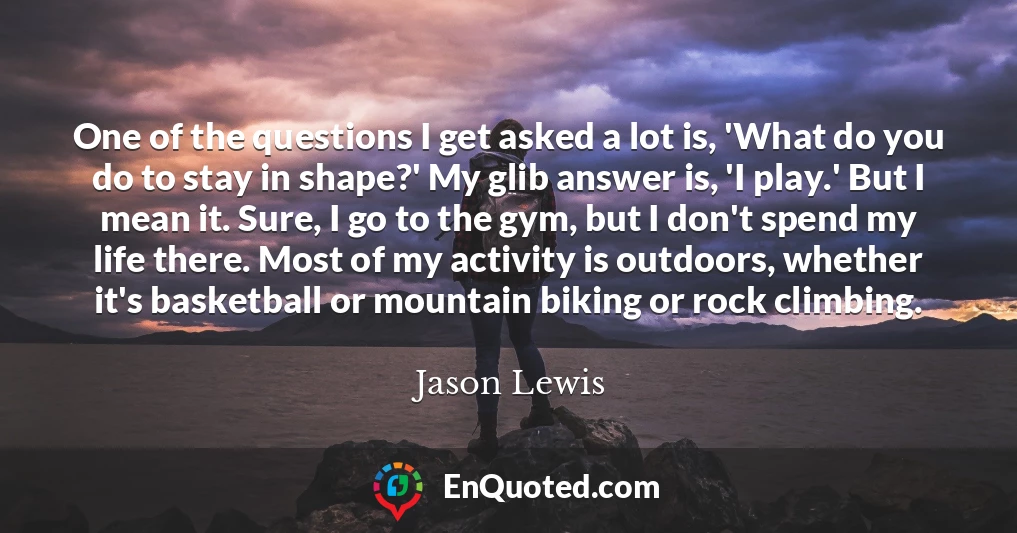 One of the questions I get asked a lot is, 'What do you do to stay in shape?' My glib answer is, 'I play.' But I mean it. Sure, I go to the gym, but I don't spend my life there. Most of my activity is outdoors, whether it's basketball or mountain biking or rock climbing.