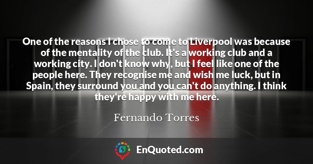 One of the reasons I chose to come to Liverpool was because of the mentality of the club. It's a working club and a working city. I don't know why, but I feel like one of the people here. They recognise me and wish me luck, but in Spain, they surround you and you can't do anything. I think they're happy with me here.