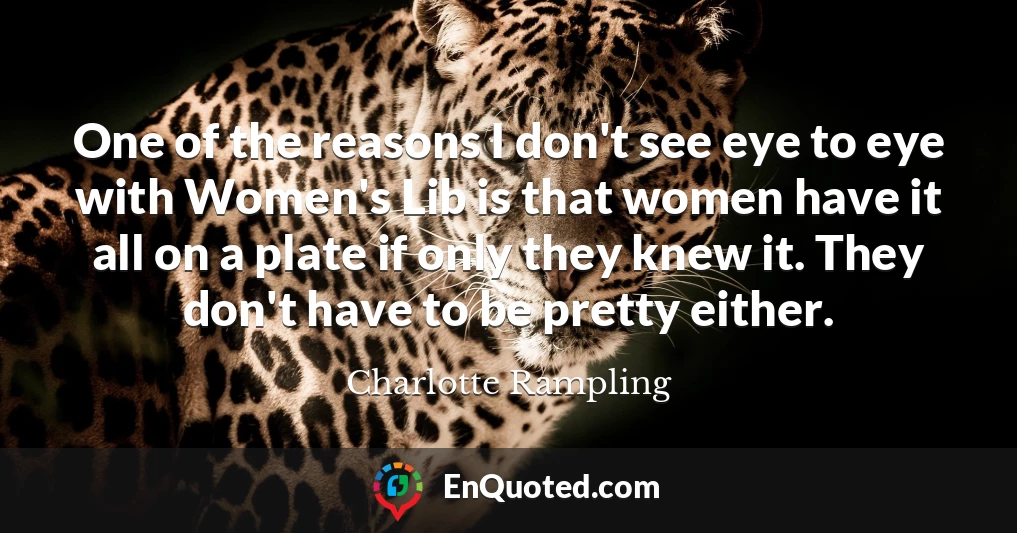 One of the reasons I don't see eye to eye with Women's Lib is that women have it all on a plate if only they knew it. They don't have to be pretty either.