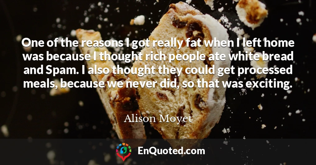 One of the reasons I got really fat when I left home was because I thought rich people ate white bread and Spam. I also thought they could get processed meals, because we never did, so that was exciting.