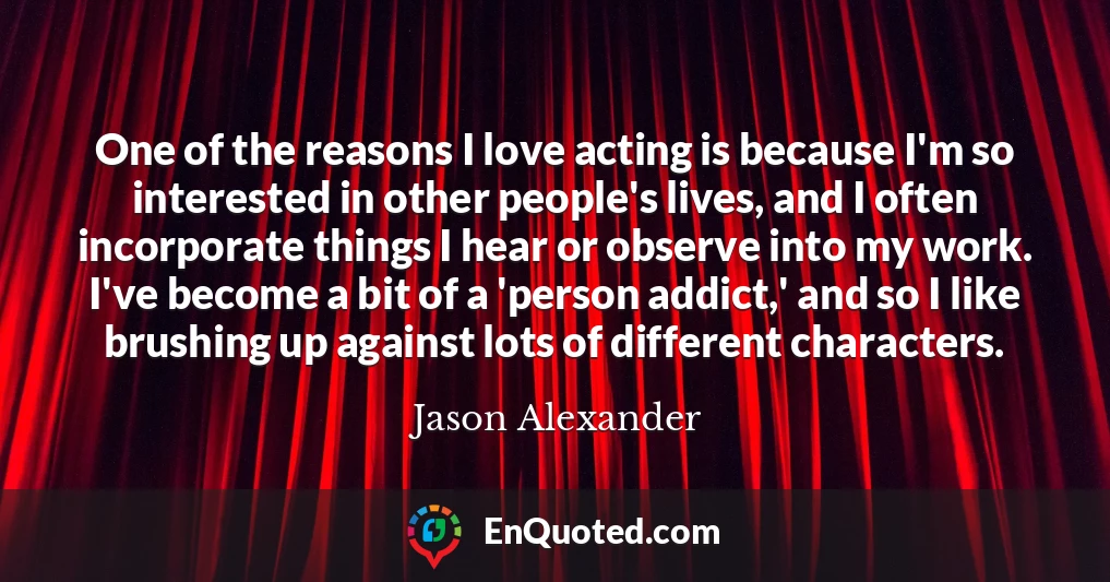 One of the reasons I love acting is because I'm so interested in other people's lives, and I often incorporate things I hear or observe into my work. I've become a bit of a 'person addict,' and so I like brushing up against lots of different characters.