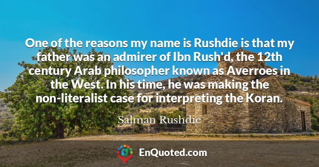 One of the reasons my name is Rushdie is that my father was an admirer of Ibn Rush'd, the 12th century Arab philosopher known as Averroes in the West. In his time, he was making the non-literalist case for interpreting the Koran.