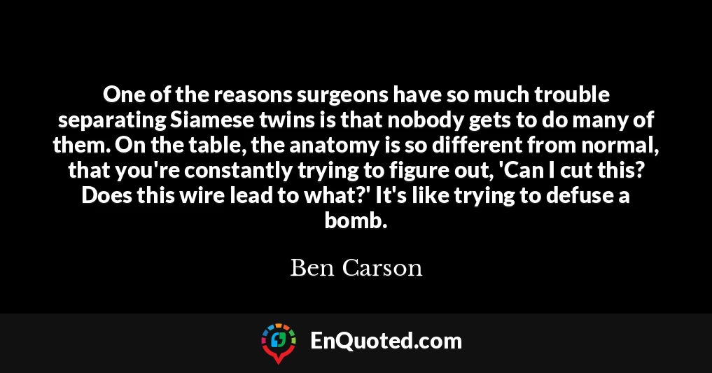One of the reasons surgeons have so much trouble separating Siamese twins is that nobody gets to do many of them. On the table, the anatomy is so different from normal, that you're constantly trying to figure out, 'Can I cut this? Does this wire lead to what?' It's like trying to defuse a bomb.