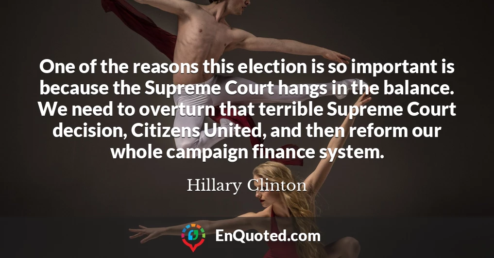 One of the reasons this election is so important is because the Supreme Court hangs in the balance. We need to overturn that terrible Supreme Court decision, Citizens United, and then reform our whole campaign finance system.