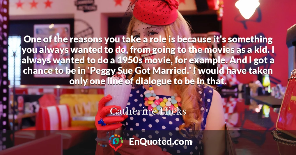 One of the reasons you take a role is because it's something you always wanted to do, from going to the movies as a kid. I always wanted to do a 1950s movie, for example. And I got a chance to be in 'Peggy Sue Got Married.' I would have taken only one line of dialogue to be in that.