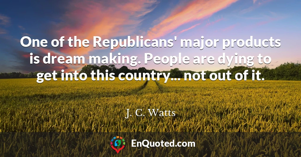 One of the Republicans' major products is dream making. People are dying to get into this country... not out of it.