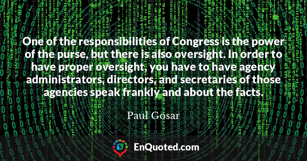 One of the responsibilities of Congress is the power of the purse, but there is also oversight. In order to have proper oversight, you have to have agency administrators, directors, and secretaries of those agencies speak frankly and about the facts.