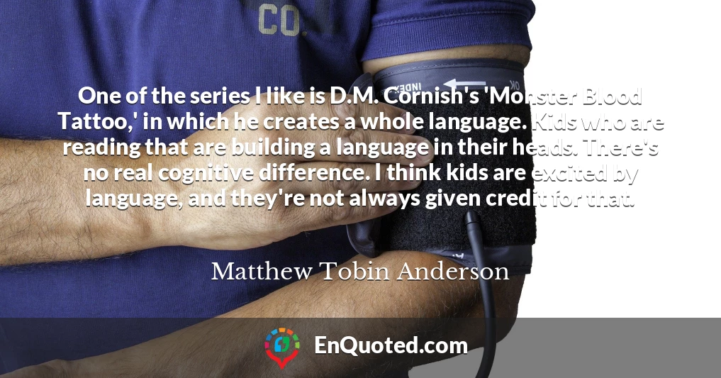 One of the series I like is D.M. Cornish's 'Monster Blood Tattoo,' in which he creates a whole language. Kids who are reading that are building a language in their heads. There's no real cognitive difference. I think kids are excited by language, and they're not always given credit for that.