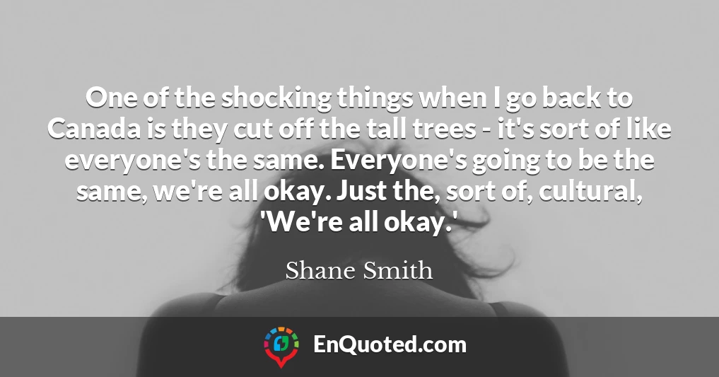 One of the shocking things when I go back to Canada is they cut off the tall trees - it's sort of like everyone's the same. Everyone's going to be the same, we're all okay. Just the, sort of, cultural, 'We're all okay.'
