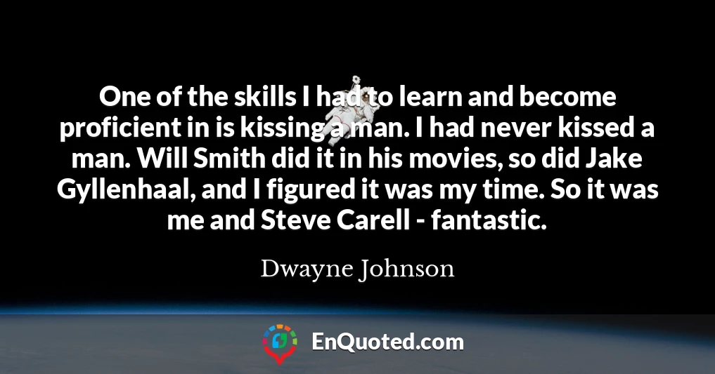 One of the skills I had to learn and become proficient in is kissing a man. I had never kissed a man. Will Smith did it in his movies, so did Jake Gyllenhaal, and I figured it was my time. So it was me and Steve Carell - fantastic.