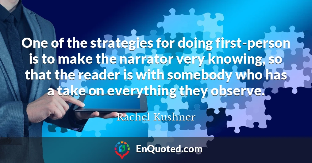One of the strategies for doing first-person is to make the narrator very knowing, so that the reader is with somebody who has a take on everything they observe.