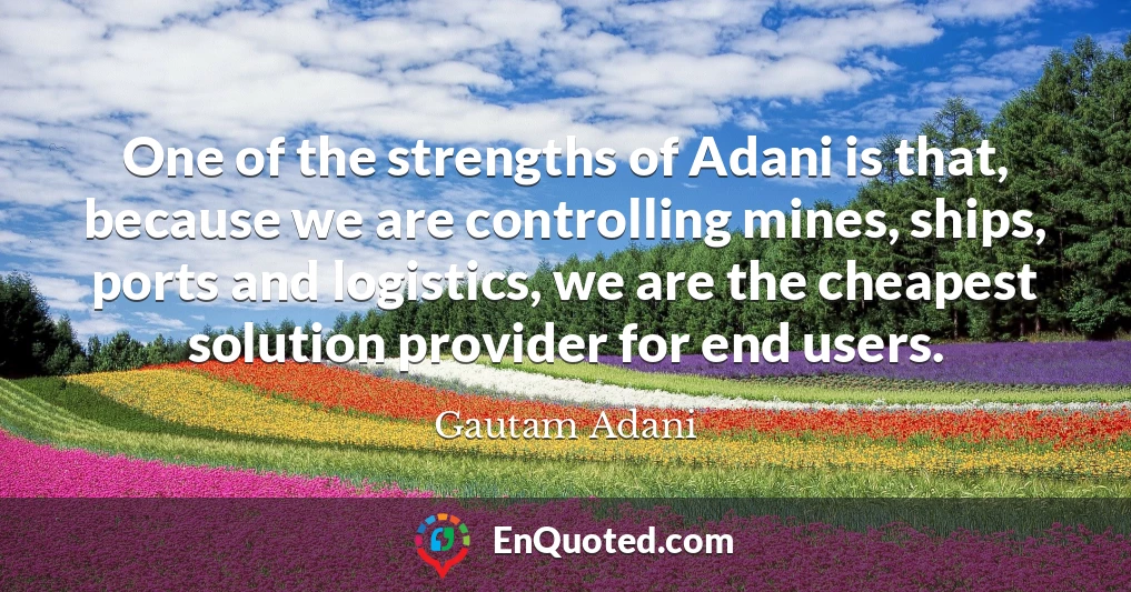 One of the strengths of Adani is that, because we are controlling mines, ships, ports and logistics, we are the cheapest solution provider for end users.