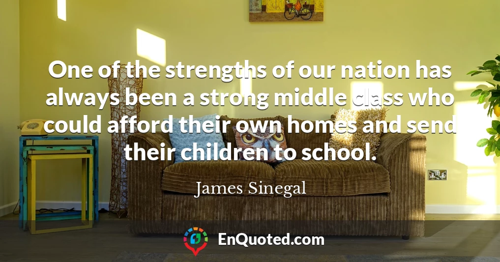 One of the strengths of our nation has always been a strong middle class who could afford their own homes and send their children to school.
