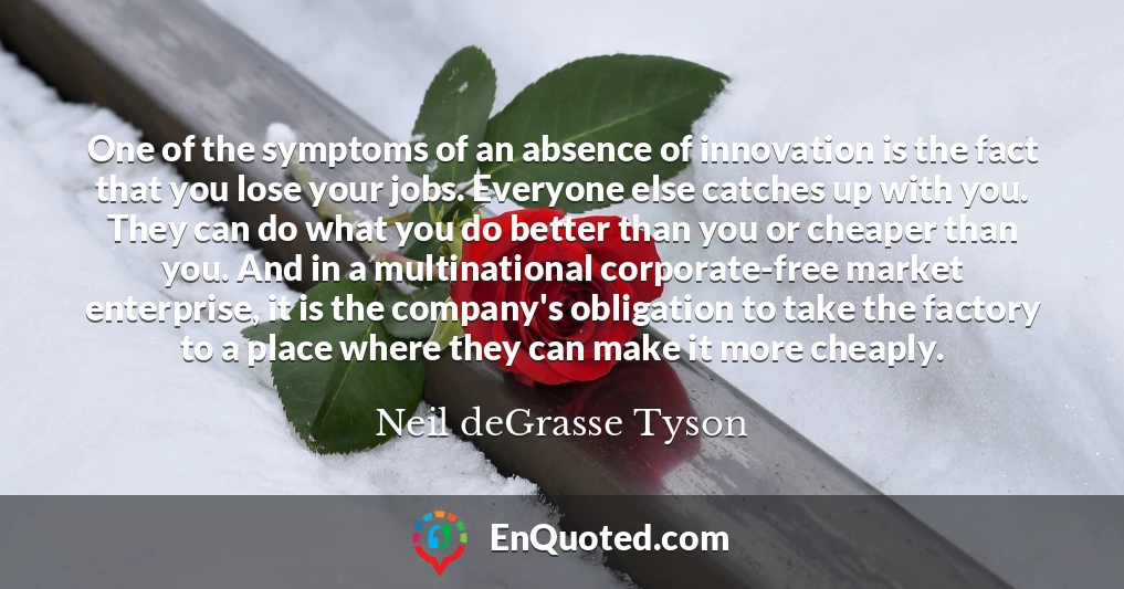One of the symptoms of an absence of innovation is the fact that you lose your jobs. Everyone else catches up with you. They can do what you do better than you or cheaper than you. And in a multinational corporate-free market enterprise, it is the company's obligation to take the factory to a place where they can make it more cheaply.