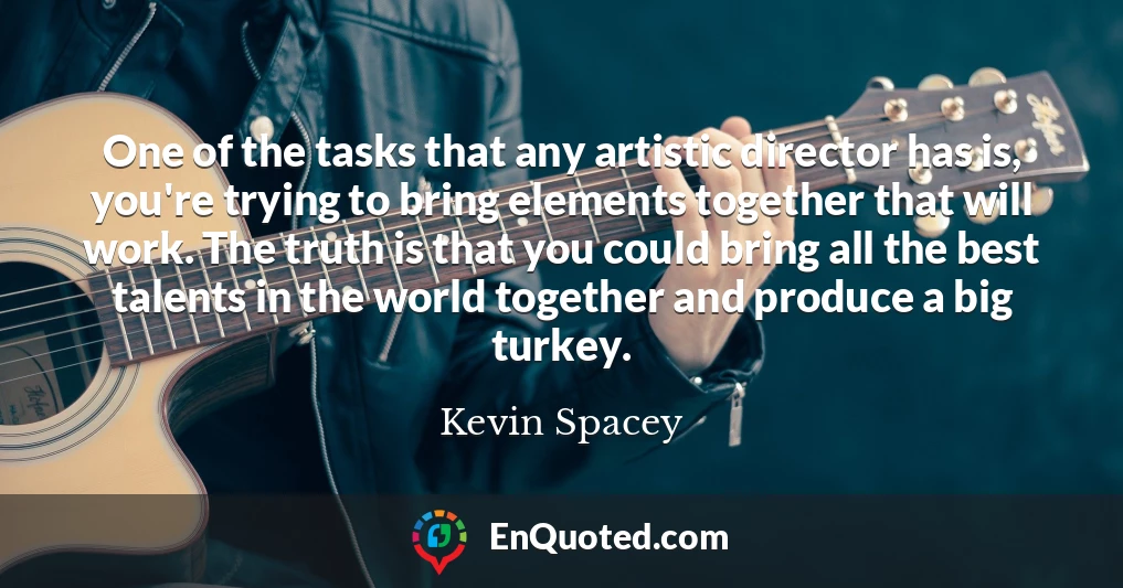 One of the tasks that any artistic director has is, you're trying to bring elements together that will work. The truth is that you could bring all the best talents in the world together and produce a big turkey.