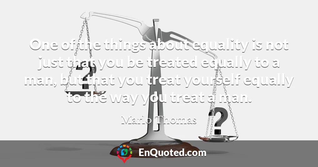 One of the things about equality is not just that you be treated equally to a man, but that you treat yourself equally to the way you treat a man.