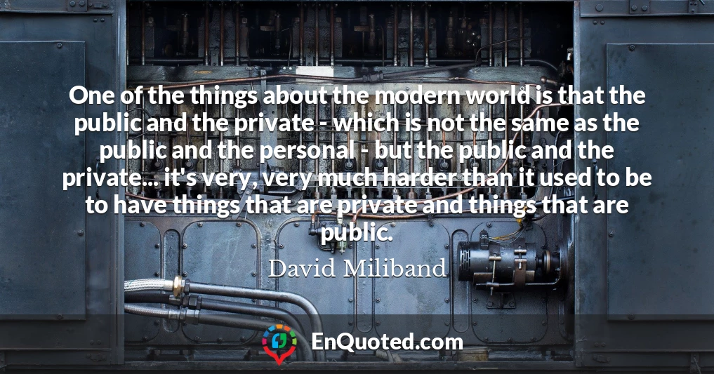One of the things about the modern world is that the public and the private - which is not the same as the public and the personal - but the public and the private... it's very, very much harder than it used to be to have things that are private and things that are public.