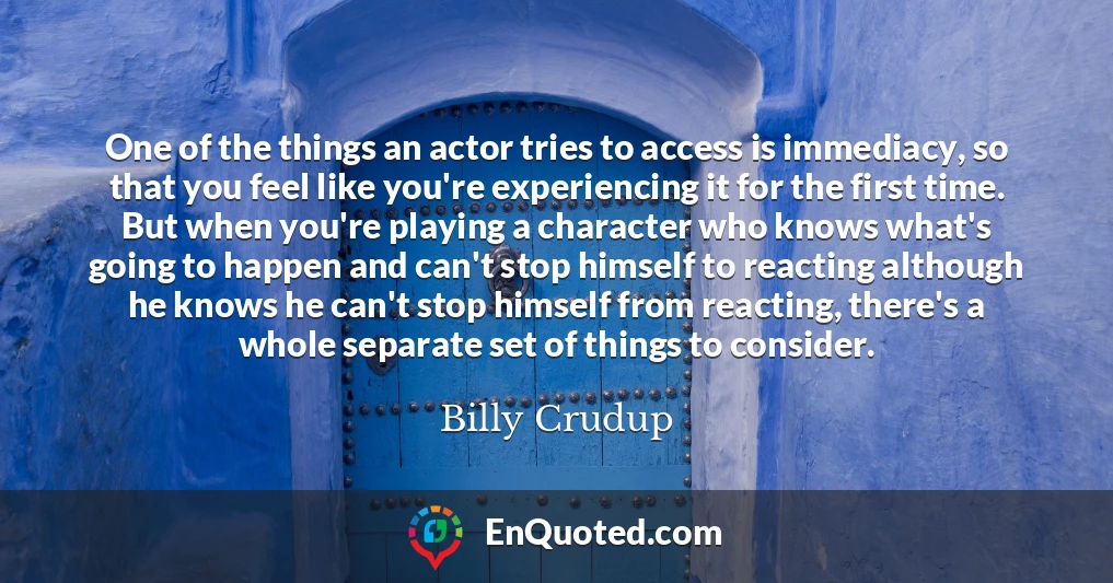 One of the things an actor tries to access is immediacy, so that you feel like you're experiencing it for the first time. But when you're playing a character who knows what's going to happen and can't stop himself to reacting although he knows he can't stop himself from reacting, there's a whole separate set of things to consider.