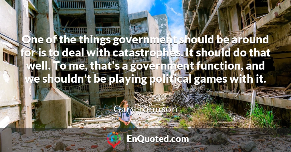 One of the things government should be around for is to deal with catastrophes. It should do that well. To me, that's a government function, and we shouldn't be playing political games with it.