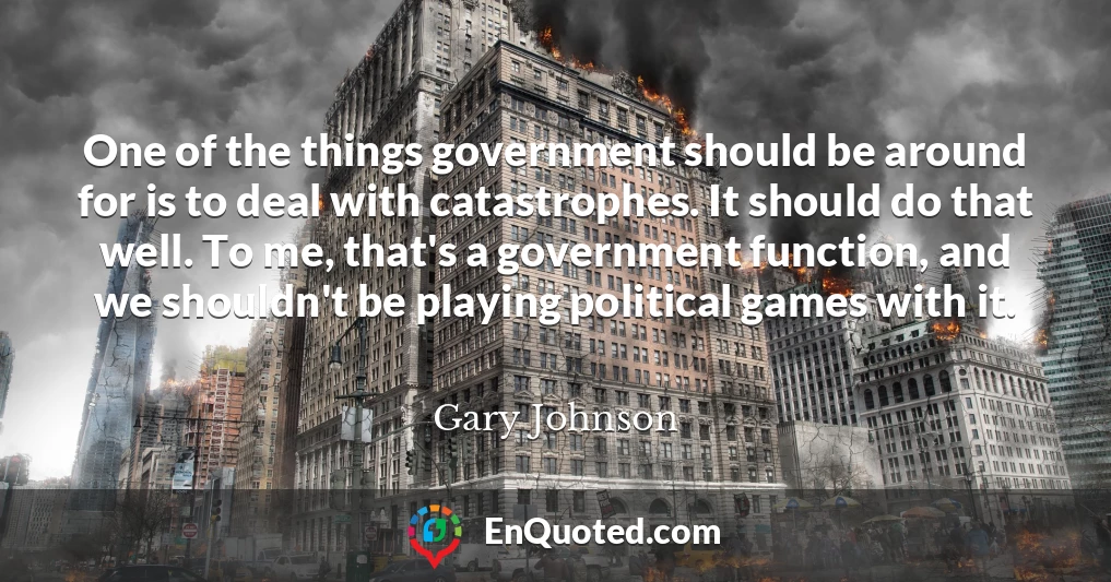 One of the things government should be around for is to deal with catastrophes. It should do that well. To me, that's a government function, and we shouldn't be playing political games with it.