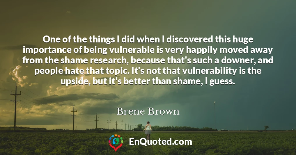 One of the things I did when I discovered this huge importance of being vulnerable is very happily moved away from the shame research, because that's such a downer, and people hate that topic. It's not that vulnerability is the upside, but it's better than shame, I guess.