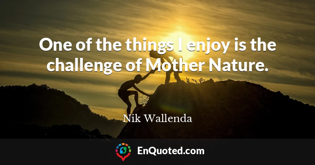 One of the things I enjoy is the challenge of Mother Nature.