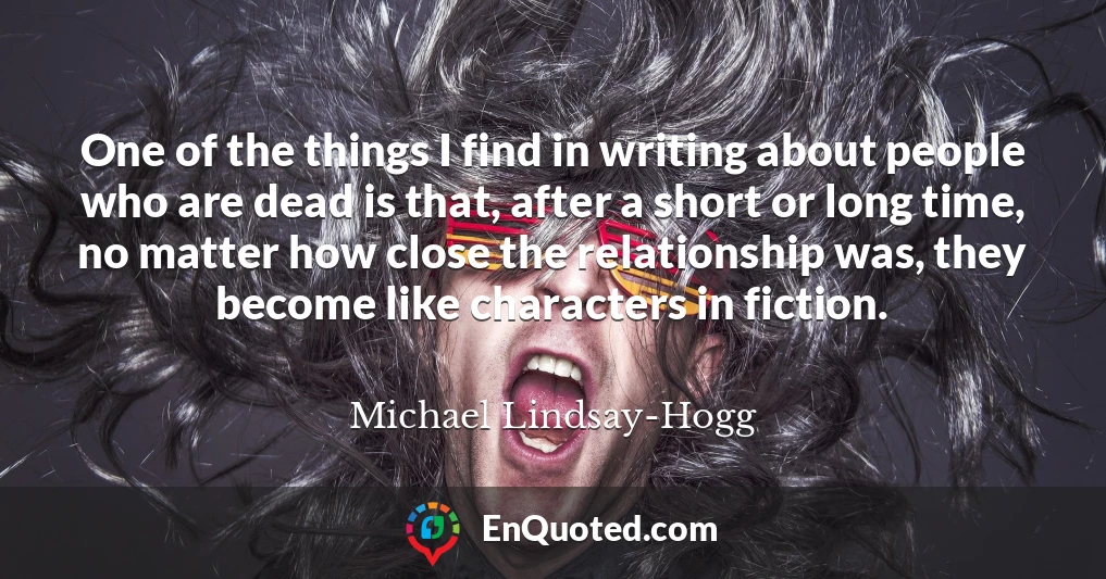 One of the things I find in writing about people who are dead is that, after a short or long time, no matter how close the relationship was, they become like characters in fiction.