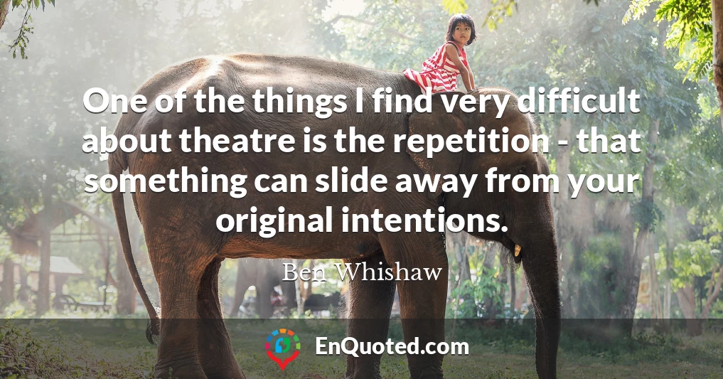 One of the things I find very difficult about theatre is the repetition - that something can slide away from your original intentions.