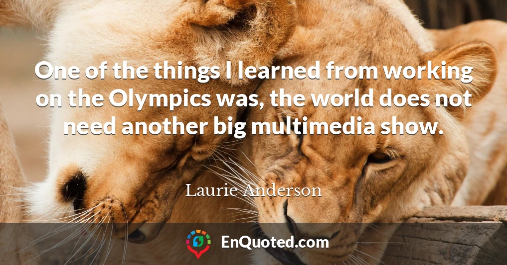 One of the things I learned from working on the Olympics was, the world does not need another big multimedia show.