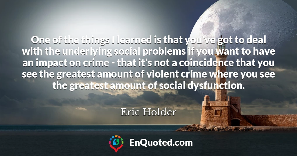 One of the things I learned is that you've got to deal with the underlying social problems if you want to have an impact on crime - that it's not a coincidence that you see the greatest amount of violent crime where you see the greatest amount of social dysfunction.
