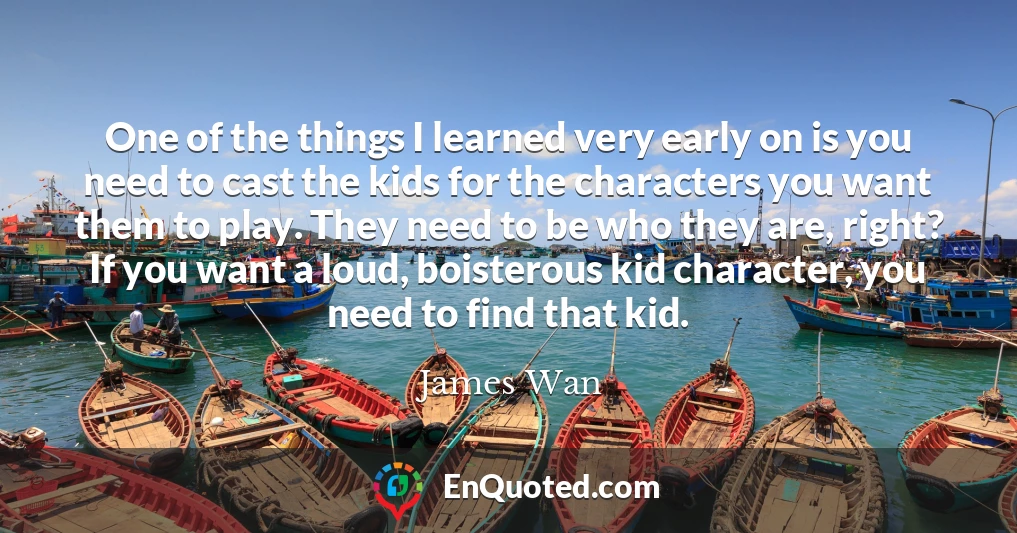 One of the things I learned very early on is you need to cast the kids for the characters you want them to play. They need to be who they are, right? If you want a loud, boisterous kid character, you need to find that kid.