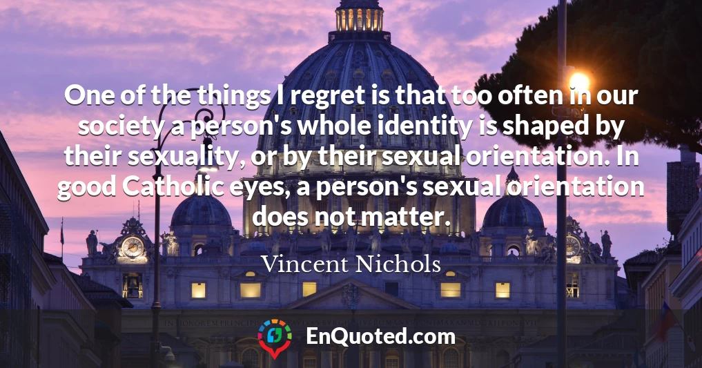 One of the things I regret is that too often in our society a person's whole identity is shaped by their sexuality, or by their sexual orientation. In good Catholic eyes, a person's sexual orientation does not matter.