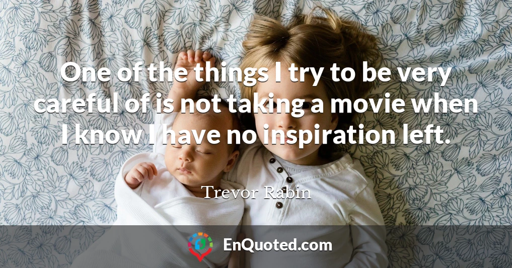 One of the things I try to be very careful of is not taking a movie when I know I have no inspiration left.