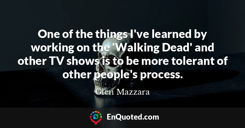 One of the things I've learned by working on the 'Walking Dead' and other TV shows is to be more tolerant of other people's process.