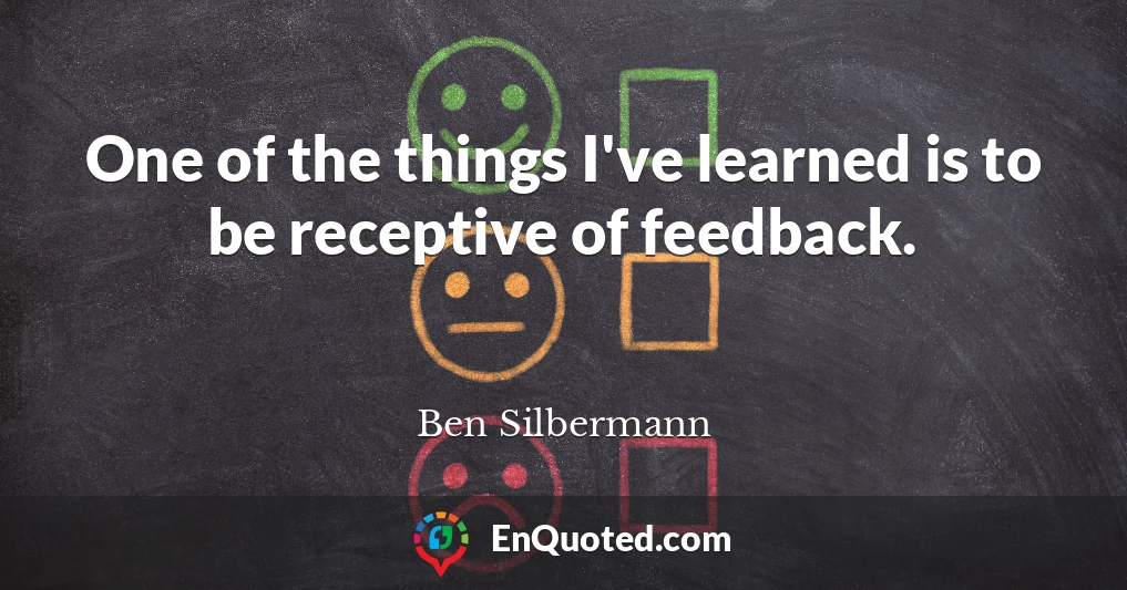 One of the things I've learned is to be receptive of feedback.