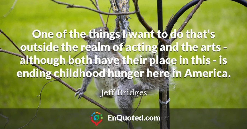 One of the things I want to do that's outside the realm of acting and the arts - although both have their place in this - is ending childhood hunger here in America.