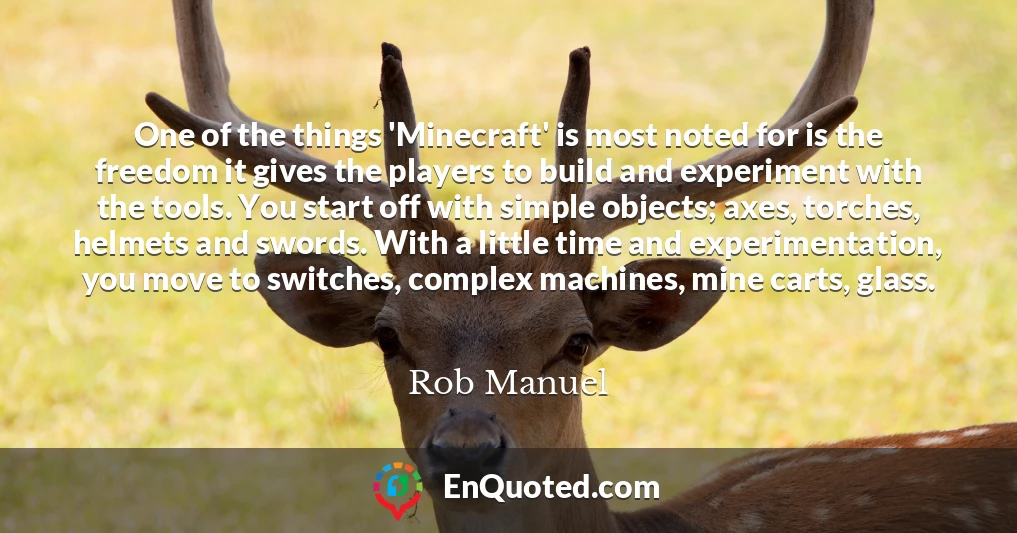 One of the things 'Minecraft' is most noted for is the freedom it gives the players to build and experiment with the tools. You start off with simple objects; axes, torches, helmets and swords. With a little time and experimentation, you move to switches, complex machines, mine carts, glass.