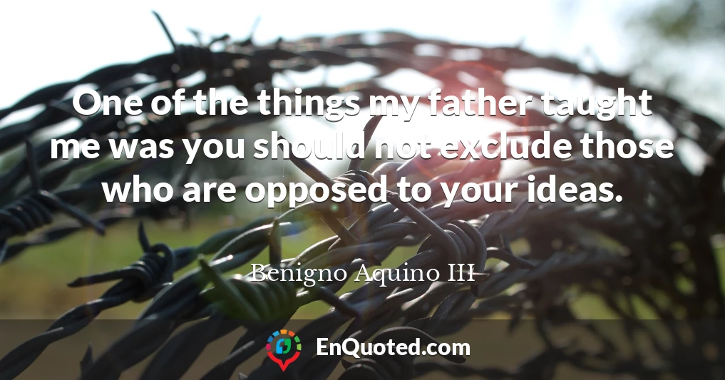 One of the things my father taught me was you should not exclude those who are opposed to your ideas.