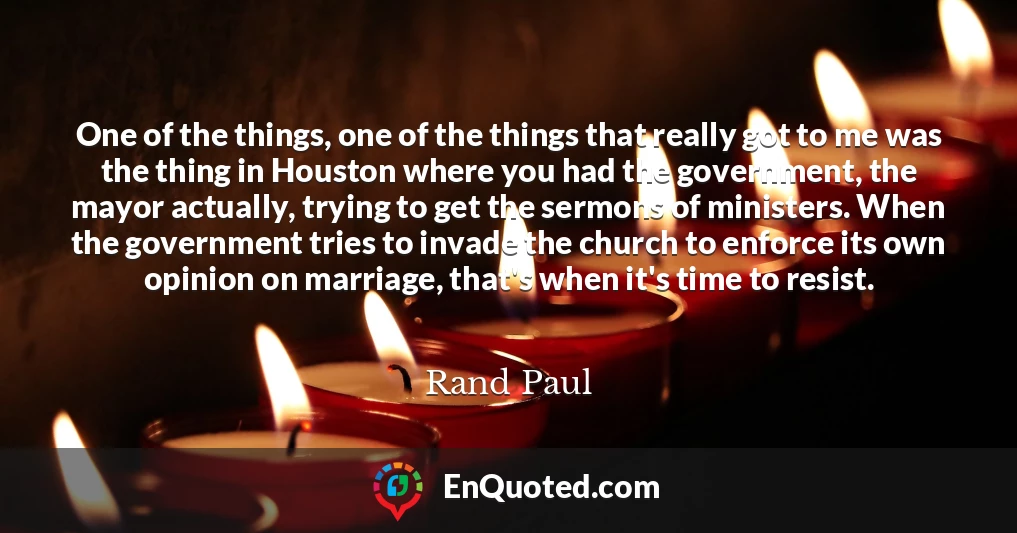 One of the things, one of the things that really got to me was the thing in Houston where you had the government, the mayor actually, trying to get the sermons of ministers. When the government tries to invade the church to enforce its own opinion on marriage, that's when it's time to resist.